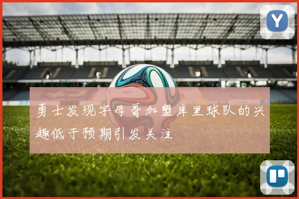 勇士发现字母哥加盟库里球队的兴趣低于预期引发关注