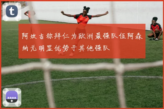 阿坎吉称拜仁为欧洲最强队伍阿森纳无明显优势于其他强队
