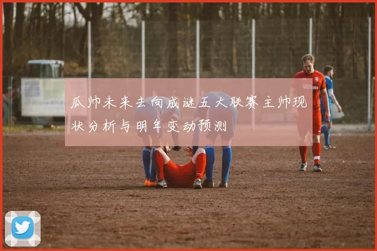 瓜帅未来去向成谜五大联赛主帅现状分析与明年变动预测